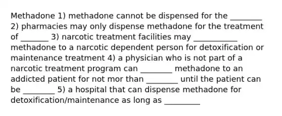 Methadone 1) methadone cannot be dispensed for the ________ 2) pharmacies may only dispense methadone for the treatment of _______ 3) narcotic treatment facilities may ___________ methadone to a narcotic dependent person for detoxification or maintenance treatment 4) a physician who is not part of a narcotic treatment program can ________ methadone to an addicted patient for not mor than ________ until the patient can be ________ 5) a hospital that can dispense methadone for detoxification/maintenance as long as _________