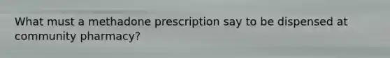 What must a methadone prescription say to be dispensed at community pharmacy?