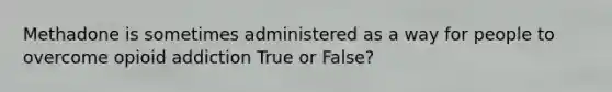 Methadone is sometimes administered as a way for people to overcome opioid addiction True or False?