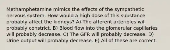 Methamphetamine mimics the effects of the sympathetic nervous system. How would a high dose of this substance probably affect the kidneys? A) The afferent arterioles will probably constrict. B) Blood flow into the glomerular capillaries will probably decrease. C) The GFR will probably decrease. D) Urine output will probably decrease. E) All of these are correct.