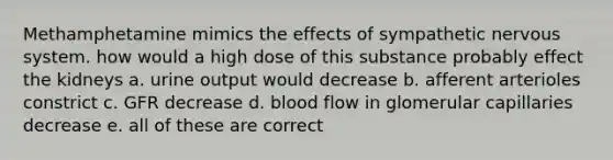 Methamphetamine mimics the effects of sympathetic <a href='https://www.questionai.com/knowledge/kThdVqrsqy-nervous-system' class='anchor-knowledge'>nervous system</a>. how would a high dose of this substance probably effect the kidneys a. urine output would decrease b. afferent arterioles constrict c. GFR decrease d. blood flow in glomerular capillaries decrease e. all of these are correct