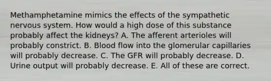 Methamphetamine mimics the effects of the sympathetic <a href='https://www.questionai.com/knowledge/kThdVqrsqy-nervous-system' class='anchor-knowledge'>nervous system</a>. How would a high dose of this substance probably affect the kidneys? A. The afferent arterioles will probably constrict. B. Blood flow into the glomerular capillaries will probably decrease. C. The GFR will probably decrease. D. Urine output will probably decrease. E. All of these are correct.