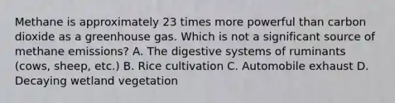 Methane is approximately 23 times more powerful than carbon dioxide as a greenhouse gas. Which is not a significant source of methane emissions? A. The digestive systems of ruminants (cows, sheep, etc.) B. Rice cultivation C. Automobile exhaust D. Decaying wetland vegetation