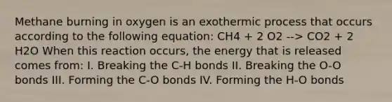 Methane burning in oxygen is an exothermic process that occurs according to the following equation: CH4 + 2 O2 --> CO2 + 2 H2O When this reaction occurs, the energy that is released comes from: I. Breaking the C-H bonds II. Breaking the O-O bonds III. Forming the C-O bonds IV. Forming the H-O bonds