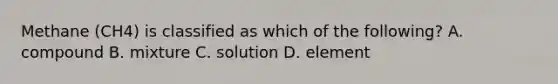 Methane (CH4) is classified as which of the following? A. compound B. mixture C. solution D. element