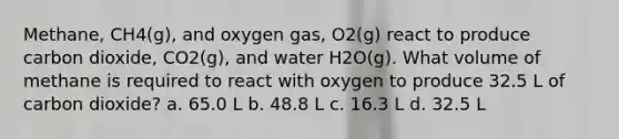 Methane, CH4(g), and oxygen gas, O2(g) react to produce carbon dioxide, CO2(g), and water H2O(g). What volume of methane is required to react with oxygen to produce 32.5 L of carbon dioxide? a. 65.0 L b. 48.8 L c. 16.3 L d. 32.5 L