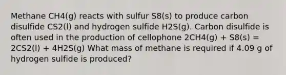 Methane CH4(g) reacts with sulfur S8(s) to produce carbon disulfide CS2(l) and hydrogen sulfide H2S(g). Carbon disulfide is often used in the production of cellophone 2CH4(g) + S8(s) = 2CS2(l) + 4H2S(g) What mass of methane is required if 4.09 g of hydrogen sulfide is produced?