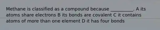 Methane is classified as a compound because __________. A its atoms share electrons B its bonds are covalent C it contains atoms of more than one element D it has four bonds