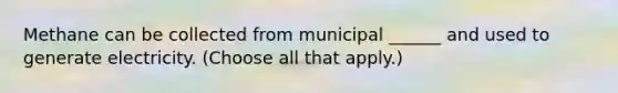 Methane can be collected from municipal ______ and used to generate electricity. (Choose all that apply.)