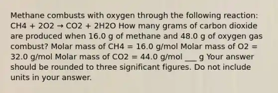 Methane combusts with oxygen through the following reaction: CH4 + 2O2 → CO2 + 2H2O How many grams of carbon dioxide are produced when 16.0 g of methane and 48.0 g of oxygen gas combust? Molar mass of CH4 = 16.0 g/mol Molar mass of O2 = 32.0 g/mol Molar mass of CO2 = 44.0 g/mol ___ g Your answer should be rounded to three significant figures. Do not include units in your answer.