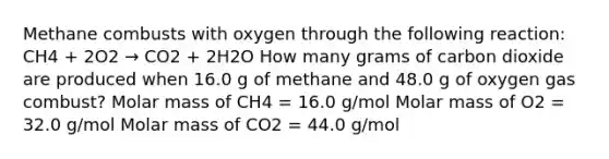 Methane combusts with oxygen through the following reaction: CH4 + 2O2 → CO2 + 2H2O How many grams of carbon dioxide are produced when 16.0 g of methane and 48.0 g of oxygen gas combust? Molar mass of CH4 = 16.0 g/mol Molar mass of O2 = 32.0 g/mol Molar mass of CO2 = 44.0 g/mol