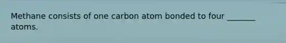 Methane consists of one carbon atom bonded to four _______ atoms.