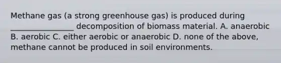 Methane gas (a strong greenhouse gas) is produced during ________________ decomposition of biomass material. A. anaerobic B. aerobic C. either aerobic or anaerobic D. none of the above, methane cannot be produced in soil environments.