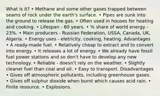 What is it? • Methane and some other gases trapped between seams of rock under the earth's surface. • Pipes are sunk into the ground to release the gas. • Often used in houses for heating and cooking. • Lifespan - 60 years. • % share of world energy - 23%. • Main producers - Russian Federation, USSA, Canada, UK, Algeria. • Energy uses - eletricity, cooking, heating. Advantages • A ready-made fuel. • Relatively cheap to extract and to convert into energy. • It releases a lot of energy. • We already have fossil fuel power stations and so don't have to develop any new technology. • Reliable - doesn't rely on the weather. • Slightly cleaner fuel than coal and oil. • Easy to transport. Disadvantages • Gives off atmospheric pollutants, including greenhouse gases. • Gives off sulphur dioxide when burnt which causes acid rain. • Finite resource. • Explosions.