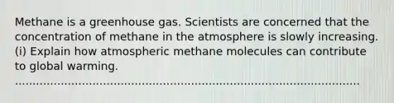 Methane is a greenhouse gas. Scientists are concerned that the concentration of methane in the atmosphere is slowly increasing. (i) Explain how atmospheric methane molecules can contribute to global warming. ..................................................................................................