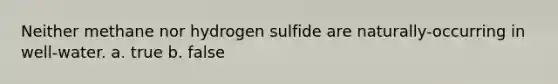 Neither methane nor hydrogen sulfide are naturally-occurring in well-water. a. true b. false