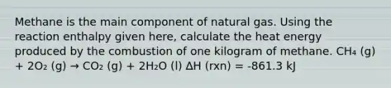 Methane is the main component of natural gas. Using the reaction enthalpy given here, calculate the heat energy produced by the combustion of one kilogram of methane. CH₄ (g) + 2O₂ (g) → CO₂ (g) + 2H₂O (l) ∆H (rxn) = -861.3 kJ