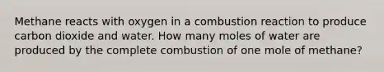 Methane reacts with oxygen in a combustion reaction to produce carbon dioxide and water. How many moles of water are produced by the complete combustion of one mole of methane?