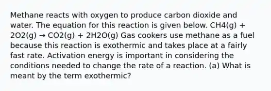 Methane reacts with oxygen to produce carbon dioxide and water. The equation for this reaction is given below. CH4(g) + 2O2(g) → CO2(g) + 2H2O(g) Gas cookers use methane as a fuel because this reaction is exothermic and takes place at a fairly fast rate. Activation energy is important in considering the conditions needed to change the rate of a reaction. (a) What is meant by the term exothermic?