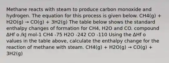 Methane reacts with steam to produce carbon monoxide and hydrogen. The equation for this process is given below. CH4(g) + H2O(g) → CO(g) + 3H2(g) The table below shows the standard enthalpy changes of formation for CH4, H2O and CO. compound ∆Hf o /kJ mol-1 CH4 -75 H2O -242 CO -110 Using the ∆Hf o values in the table above, calculate the enthalpy change for the reaction of methane with steam. CH4(g) + H2O(g) → CO(g) + 3H2(g)