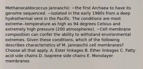 Methanocaldococcus jannaschii: ~the first Archaea to have its genome sequenced. ~isolated in the early 1980s from a deep hydrothermal vent in the Pacific. The conditions are most extreme--temperature as high as 94 degrees Celsius and extremely high pressure (200 atmospheres). ~Cell membrane composition can confer the ability to withstand environmental extremes. Given these conditions, which of the following describes characteristics of M. jannaschii cell membranes? Choose all that apply. A. Ester linkages B. Ether linkages C. Fatty acid side chains D. Isoprene side chains E. Monolayer membranes