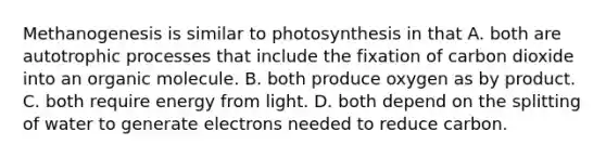 Methanogenesis is similar to photosynthesis in that A. both are autotrophic processes that include the fixation of carbon dioxide into an organic molecule. B. both produce oxygen as by product. C. both require energy from light. D. both depend on the splitting of water to generate electrons needed to reduce carbon.