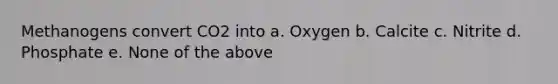 Methanogens convert CO2 into a. Oxygen b. Calcite c. Nitrite d. Phosphate e. None of the above