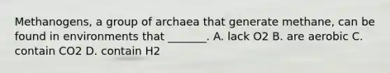 Methanogens, a group of archaea that generate methane, can be found in environments that _______. A. lack O2 B. are aerobic C. contain CO2 D. contain H2