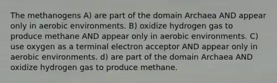 The methanogens A) are part of the domain Archaea AND appear only in aerobic environments. B) oxidize hydrogen gas to produce methane AND appear only in aerobic environments. C) use oxygen as a terminal electron acceptor AND appear only in aerobic environments. d) are part of the domain Archaea AND oxidize hydrogen gas to produce methane.