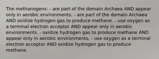 The methanogens: - are part of the <a href='https://www.questionai.com/knowledge/kfXw10Rlnk-domain-archaea' class='anchor-knowledge'>domain archaea</a> AND appear only in aerobic environments. - are part of the domain Archaea AND oxidize hydrogen gas to produce methane. - use oxygen as a terminal electron acceptor AND appear only in aerobic environments. - oxidize hydrogen gas to produce methane AND appear only in aerobic environments. - use oxygen as a terminal electron acceptor AND oxidize hydrogen gas to produce methane.