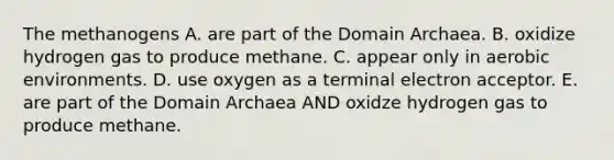 The methanogens A. are part of the <a href='https://www.questionai.com/knowledge/kfXw10Rlnk-domain-archaea' class='anchor-knowledge'>domain archaea</a>. B. oxidize hydrogen gas to produce methane. C. appear only in aerobic environments. D. use oxygen as a terminal electron acceptor. E. are part of the Domain Archaea AND oxidze hydrogen gas to produce methane.