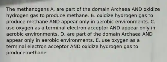 The methanogens A. are part of the domain Archaea AND oxidize hydrogen gas to produce methane. B. oxidize hydrogen gas to produce methane AND appear only in aerobic environments. C. use oxygen as a terminal electron acceptor AND appear only in aerobic environments. D. are part of the domain Archaea AND appear only in aerobic environments. E. use oxygen as a terminal electron acceptor AND oxidize hydrogen gas to producemethane