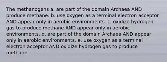 The methanogens a. are part of the domain Archaea AND produce methane. b. use oxygen as a terminal electron acceptor AND appear only in aerobic environments. c. oxidize hydrogen gas to produce methane AND appear only in aerobic environments. d. are part of the domain Archaea AND appear only in aerobic environments. e. use oxygen as a terminal electron acceptor AND oxidize hydrogen gas to produce methane.