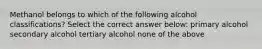 Methanol belongs to which of the following alcohol classifications? Select the correct answer below: primary alcohol secondary alcohol tertiary alcohol none of the above