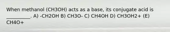 When methanol (CH3OH) acts as a base, its conjugate acid is __________. A) -CH2OH B) CH3O- C) CH4OH D) CH3OH2+ (E) CH4O+