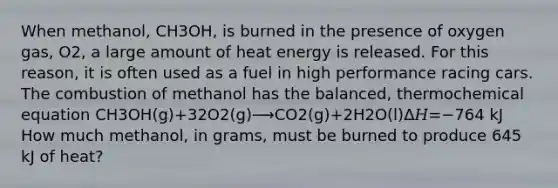 When methanol, CH3OH, is burned in the presence of oxygen gas, O2, a large amount of heat energy is released. For this reason, it is often used as a fuel in high performance racing cars. The combustion of methanol has the balanced, thermochemical equation CH3OH(g)+32O2(g)⟶CO2(g)+2H2O(l)Δ𝐻=−764 kJ How much methanol, in grams, must be burned to produce 645 kJ of heat?