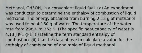 Methanol, CH3OH, is a convenient liquid fuel. (a) An experiment was conducted to determine the enthalpy of combustion of liquid methanol. The energy obtained from burning 2.12 g of methanol was used to heat 150 g of water. The temperature of the water rose from 298 K to 362 K. (The specific heat capacity of water is 4.18 J K-1 g-1) (i) Define the term standard enthalpy of combustion. (ii) Use the data above to calculate a value for the enthalpy of combustion of one mole of liquid methanol.