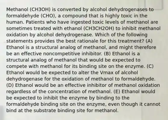 Methanol (CH3OH) is converted by alcohol dehydrogenases to formaldehyde (CHO), a compound that is highly toxic in the human. Patients who have ingested toxic levels of methanol are sometimes treated with ethanol (CH3CH2OH) to inhibit methanol oxidation by alcohol dehydrogenase. Which of the following statements provides the best rationale for this treatment? (A) Ethanol is a structural analog of methanol, and might therefore be an effective noncompetitive inhibitor. (B) Ethanol is a structural analog of methanol that would be expected to compete with methanol for its binding site on the enzyme. (C) Ethanol would be expected to alter the Vmax of alcohol dehydrogenase for the oxidation of methanol to formaldehyde. (D) Ethanol would be an effective inhibitor of methanol oxidation regardless of the concentration of methanol. (E) Ethanol would be expected to inhibit the enzyme by binding to the formaldehyde binding site on the enzyme, even though it cannot bind at the substrate binding site for methanol.