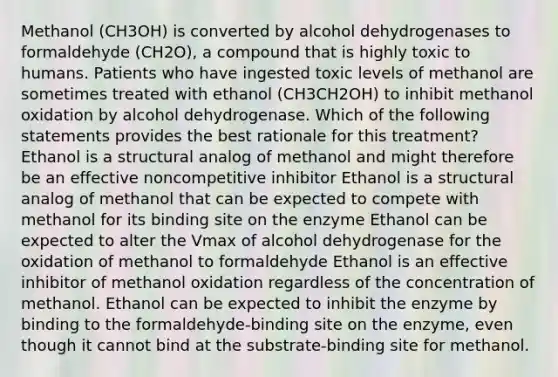 Methanol (CH3OH) is converted by alcohol dehydrogenases to formaldehyde (CH2O), a compound that is highly toxic to humans. Patients who have ingested toxic levels of methanol are sometimes treated with ethanol (CH3CH2OH) to inhibit methanol oxidation by alcohol dehydrogenase. Which of the following statements provides the best rationale for this treatment? Ethanol is a structural analog of methanol and might therefore be an effective noncompetitive inhibitor Ethanol is a structural analog of methanol that can be expected to compete with methanol for its binding site on the enzyme Ethanol can be expected to alter the Vmax of alcohol dehydrogenase for the oxidation of methanol to formaldehyde Ethanol is an effective inhibitor of methanol oxidation regardless of the concentration of methanol. Ethanol can be expected to inhibit the enzyme by binding to the formaldehyde-binding site on the enzyme, even though it cannot bind at the substrate-binding site for methanol.