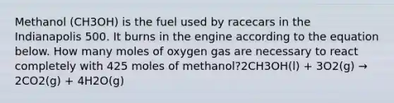 Methanol (CH3OH) is the fuel used by racecars in the Indianapolis 500. It burns in the engine according to the equation below. How many moles of oxygen gas are necessary to react completely with 425 moles of methanol?2CH3OH(l) + 3O2(g) → 2CO2(g) + 4H2O(g)