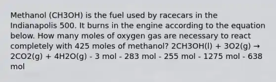 Methanol (CH3OH) is the fuel used by racecars in the Indianapolis 500. It burns in the engine according to the equation below. How many moles of oxygen gas are necessary to react completely with 425 moles of methanol? 2CH3OH(l) + 3O2(g) → 2CO2(g) + 4H2O(g) - 3 mol - 283 mol - 255 mol - 1275 mol - 638 mol