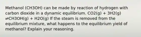 Methanol (CH3OH) can be made by reaction of hydrogen with carbon dioxide in a dynamic equilibrium. CO2(g) + 3H2(g) ⇌CH3OH(g) + H2O(g) If the steam is removed from the equilibrium mixture, what happens to the equilibrium yield of methanol? Explain your reasoning.