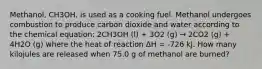 Methanol, CH3OH, is used as a cooking fuel. Methanol undergoes combustion to produce carbon dioxide and water according to the chemical equation: 2CH3OH (l) + 3O2 (g) → 2CO2 (g) + 4H2O (g) where the heat of reaction ΔH = -726 kJ. How many kilojules are released when 75.0 g of methanol are burned?