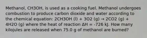 Methanol, CH3OH, is used as a cooking fuel. Methanol undergoes combustion to produce carbon dioxide and water according to the chemical equation: 2CH3OH (l) + 3O2 (g) → 2CO2 (g) + 4H2O (g) where the heat of reaction ΔH = -726 kJ. How many kilojules are released when 75.0 g of methanol are burned?