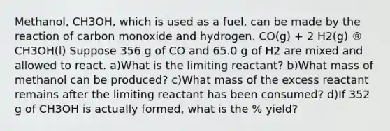 Methanol, CH3OH, which is used as a fuel, can be made by the reaction of carbon monoxide and hydrogen. CO(g) + 2 H2(g) ® CH3OH(l) Suppose 356 g of CO and 65.0 g of H2 are mixed and allowed to react. a)What is the limiting reactant? b)What mass of methanol can be produced? c)What mass of the excess reactant remains after the limiting reactant has been consumed? d)If 352 g of CH3OH is actually formed, what is the % yield?