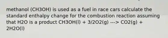 methanol (CH3OH) is used as a fuel in race cars calculate the standard enthalpy change for the combustion reaction assuming that H2O is a product CH3OH(l) + 3/2O2(g) ---> CO2(g) + 2H2O(l)