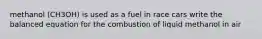 methanol (CH3OH) is used as a fuel in race cars write the balanced equation for the combustion of liquid methanol in air