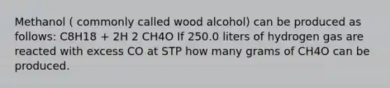 Methanol ( commonly called wood alcohol) can be produced as follows: C8H18 + 2H 2 CH4O If 250.0 liters of hydrogen gas are reacted with excess CO at STP how many grams of CH4O can be produced.