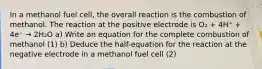 In a methanol fuel cell, the overall reaction is the combustion of methanol. The reaction at the positive electrode is O₂ + 4H⁺ + 4e⁻ → 2H₂O a) Write an equation for the complete combustion of methanol (1) b) Deduce the half-equation for the reaction at the negative electrode in a methanol fuel cell (2)