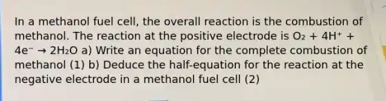 In a methanol fuel cell, the overall reaction is the combustion of methanol. The reaction at the positive electrode is O₂ + 4H⁺ + 4e⁻ → 2H₂O a) Write an equation for the complete combustion of methanol (1) b) Deduce the half-equation for the reaction at the negative electrode in a methanol fuel cell (2)